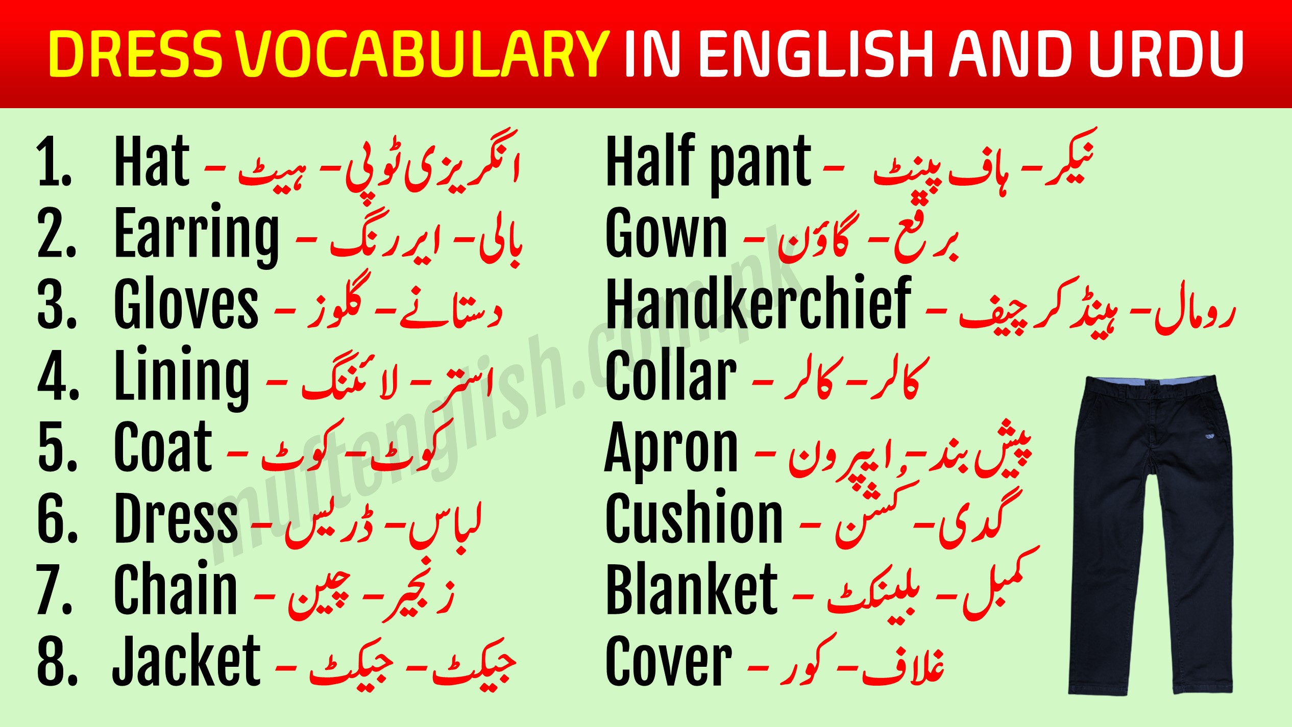 Dress Vocabulary in English with Urdu Meaning Learn 88 Best Dress Vocabulary in English with Urdu Meaning PDF with pronunciation this lesson will help you speak English while shopping and while talking about garments and dresses. We hesitate while buying any dress and having conversations with the shopkeeper because we know only the Urdu names of these dresses but don't know the English words for these dresses and garments. Dress Vocabulary in Urdu and English After learning these Dress Vocabulary in English and Urdu you will grow your English Vocabulary and English speaking. There are different names of these dresses in our regional languages but we should know the English Words for these dresses and garments. This lesson will enhance your speaking skills as well and you will be able to use the correct pronunciations of these words. Vocabulary for Dresses with Urdu List-1 This list has common dress vocabulary used in our daily speaking while talking about someones dressing. Hat - انگریزی ٹوپی - ہیٹ Earring - بالی - ایر رنگ Gloves - دستانے - گلوز Lining - استر - لائننگ Coat - کوٹ - کوٹ Dress - لباس - ڈریس Chain - زنجیر - چین Jacket - جیکٹ - جیکٹ Half pant - نیکر - ہاف پینٹ Gown - برقع - گاؤن Handkerchief - رومال - ہینڈکر چیف Collar - کالر - کالر Apron - پیش بند - ایپرون Cushion - گدی - کُشن Blanket - کمبل - بلینکٹ Cover - غلاف - کور Cloak - لبادہ - کلاک 88 Best Dress Vocabulary in English with Urdu List-2 This is list no 2 of dress vocabulary with their meanings in Urdu and we have also mentioned the correct pronunciations of these words so that you can utilize them in your speaking. Cap - ٹوپی - کیپ Bodice - انگیا -بوڈیس Button - بٹن - بٹن Belt - کمر بند - بیلٹ Blouse - چوبی - بلاؤز Breeches - پاجامہ - بریچیز Chester - اور کوٹ - چیسٹر Cotton - سوتھی کپڑہ - کوٹن Canvas - موٹا کپڑہ - کینواز Button hole - کاج - بٹن ہول Frill - جھالر - فریل Holdall - بستر بند - ہولڈ آل Guaze - جالی - گیز Doreas - ڈوری - ڈوریاز Weeds - ماتمی لباس - ویڈس Light color - ہلکے رنگ - لائٹ کلر Woolen - اونی - وولن Suit - سوٹ -سوٹ Thread - دھاگہ - تھریڈ Shawl - شال - شال Long skirt - لہنگا - لانگ سکرٹ Scarf - دوپٹہ - سکارف Stitch - ٹانکہ - ستیچ Yarn - نلکی - یارن Silk - ریشم - سلک Lace - تسمہ - لیس Quilt - رضائی - قویلٹ Turban - پگڑی - ٹربان Uniform - وردی - یونفارم Slippers - چپل - سلیپرز Stockings - بڑی جرابیں - سٹاکنگز Pocket - جیب - پاکٹ Shirt - قمیض - شرٹ Muslin - ململ - مسلین Needle - سوئی - نیڈل Oil cloth - موم جامہ - آئل کلاتھ Overcoat - بڑا کوٹ - اوور کوٹ Sleeves - آستین - سلیوز Sheet - چادر - شیٹ Velvet - مخمل - ویلویٹ Trouser - پتلون - ٹراوزر Socks - جرابیں - ساکس Shoes - جوتیں - شوز Sunglasses - دھوپ والی عینک - سن گلاسز Sweater - جیکٹ - سویٹر Hoodie - موٹی جیکٹ - ہُوڈائی Veil - برقع - ویل Tunic shirt - لمبیی قمیض - ٹیونیک شرٹ Vest - بنیان - ویسٹ Boots - جوتے - بُوٹس Nighty - سونے والا لباس - نائٹی Save These Dress Vocabulary Words and Practice them Later You can save these English to Urdu vocabulary words in picture format on your phone and practice them later. This list of dress vocabulary has more than 50 vocabulary related dress and house items commonly used everywhere. See more lesson 101 Basic English to Urdu Vocabulary PDF 111 Vegetables Names in English and Urdu with Pictures 105 Professions Names in English With Urdu Meaning